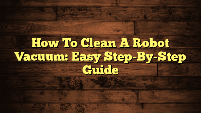 How To Clean A Robot Vacuum: Easy Step-By-Step Guide