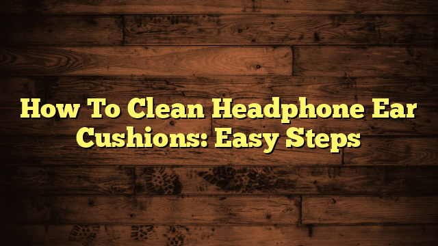 How To Clean Headphone Ear Cushions: Easy Steps